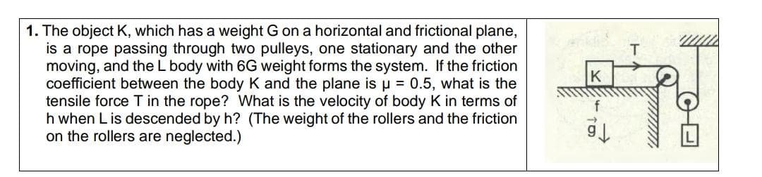 1. The object K, which has a weight G on a horizontal and frictional plane,
is a rope passing through two pulleys, one stationary and the other
moving, and the L body with 6G weight forms the system. If the friction
coefficient between the body K and the plane is u = 0.5, what is the
tensile force T in the rope? What is the velocity of body K in terms of
h when L is descended by h? (The weight of the rollers and the friction
on the rollers are neglected.)
K
