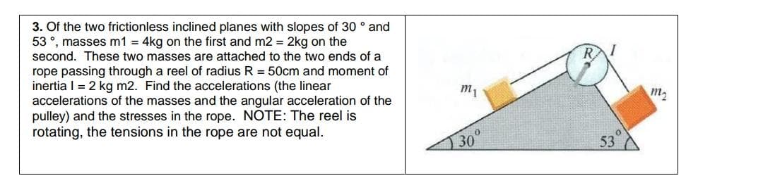 3. Of the two frictionless inclined planes with slopes of 30 ° and
53 °, masses m1 = 4kg on the first and m2 = 2kg on the
second. These two masses are attached to the two ends of a
RAI
rope passing through a reel of radius R = 50cm and moment of
inertia I = 2 kg m2. Find the accelerations (the linear
accelerations of the masses and the angular acceleration of the
pulley) and the stresses in the rope. NOTE: The reel is
rotating, the tensions in the rope are not equal.
т
m2
30
53
