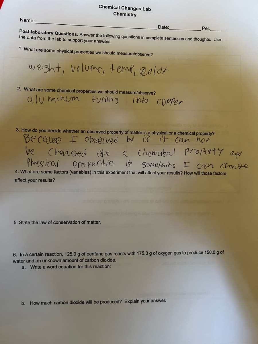 Name:
Chemical Changes Lab
Chemistry
2. What are some chemical properties we should measure/observe?
aluminum
turning
Date:
Post-laboratory Questions: Answer the following questions in complete sentences and thoughts. Use
the data from the lab to support your answers.
1. What are some physical properties we should measure/observe?
weight, volume, temp, color
5. State the law of conservation of matter.
inte COPPer
Per.
3. How do you decide whether an observed property of matter is a physical or a chemical property?
Because I observed by if it can not
be
Chansed
a chemical property and
is something I can change
4. What are some factors (variables) in this experiment that will affect your results? How will those factors
affect your results?
its
Propertie
Physical
6. In a certain reaction, 125.0 g of pentane gas reacts with 175.0 g of oxygen gas to produce 150.0 g of
water and an unknown amount of carbon dioxide.
a. Write a word equation for this reaction:
b. How much carbon dioxide will be produced? Explain your answer.