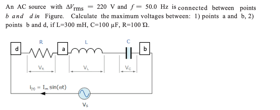 An AC source with AVrms
220 V and f= 50.0 Hz is connected between points
b and din Figure. Calculate the maximum voltages between: 1) points a and b, 2)
points b and d, if L=300 mH, C=100 µF, R=100 N.
R
C
in
d
a
b
VR
V.
Vc
ko = Im Sin(ot)
Vs
