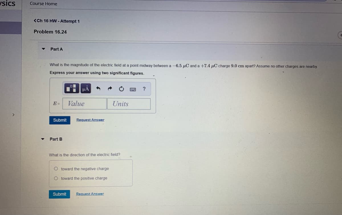 sics
Course Home
<Ch 16 HW - Attempt 1
Problem 16.24
Part A
What is the magnitude of the electric field at a point midway between a -6.5 µC and a +7.4 µC charge 9.0 cm apart? Assume no other charges are nearby.
Express your answer using two significant figures.
µA
E =
Value
Units
Submit
Request Answer
Part B
What is the direction of the electric field?
O toward the negative charge
O toward the positive charge
Submit
Request Answer
