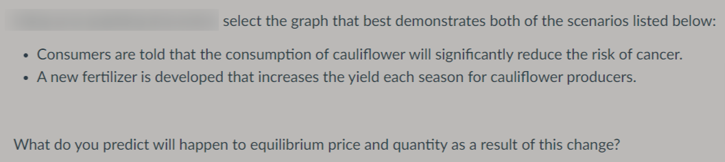 select the graph that best demonstrates both of the scenarios listed below:
• Consumers are told that the consumption of cauliflower will significantly reduce the risk of cancer.
• A new fertilizer is developed that increases the yield each season for cauliflower producers.
What do you predict will happen to equilibrium price and quantity as a result of this change?