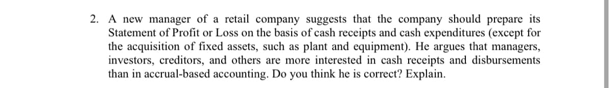 2. A new manager of a retail company suggests that the company should prepare its
Statement of Profit or Loss on the basis of cash receipts and cash expenditures (except for
the acquisition of fixed assets, such as plant and equipment). He argues that managers,
investors, creditors, and others are more interested in cash receipts and disbursements
than in accrual-based accounting. Do you think he is correct? Explain.
