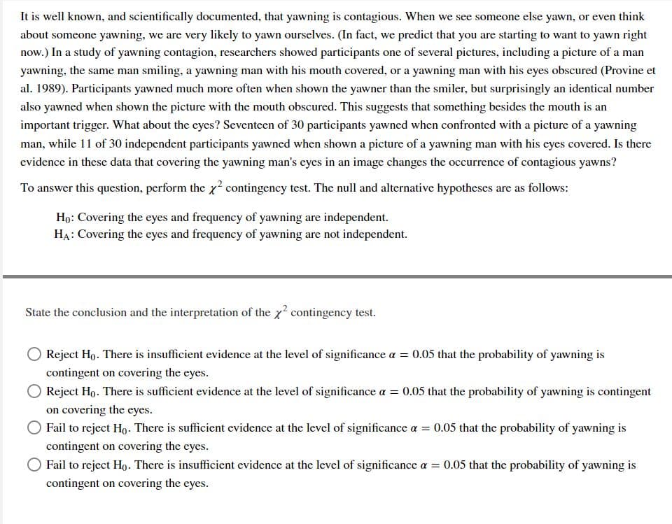 It is well known, and scientifically documented, that yawning is contagious. When we see someone else yawn, or even think
about someone yawning, we are very likely to yawn ourselves. (In fact, we predict that you are starting to want to yawn right
now.) In a study of yawning contagion, researchers showed participants one of several pictures, including a picture of a man
yawning, the same man smiling, a yawning man with his mouth covered, or a yawning man with his eyes obscured (Provine et
al. 1989). Participants yawned much more often when shown the yawner than the smiler, but surprisingly an identical number
also yawned when shown the picture with the mouth obscured. This suggests that something besides the mouth is an
important trigger. What about the eyes? Seventeen of 30 participants yawned when confronted with a picture of a yawning
man, while 11 of 30 independent participants yawned when shown a picture of a yawning man with his eyes covered. Is there
evidence in these data that covering the yawning man's eyes in an image changes the occurrence of contagious yawns?
To answer this question, perform the x contingency test. The null and alternative hypotheses are as follows:
Họ: Covering the eyes and frequency of yawning are independent.
HA: Covering the eyes and frequency of yawning are not independent.
State the conclusion and the interpretation of the x? contingency test.
Reject Ho. There is insufficient evidence at the level of significance a = 0.05 that the probability of yawning is
contingent on covering the eyes.
Reject Ho. There is sufficient evidence at the level of significance a = 0.05 that the probability of yawning is contingent
on covering the eyes.
Fail to reject Ho. There is sufficient evidence at the level of significance a = 0.05 that the probability of yawning is
contingent on covering the eyes.
Fail to reject Ho. There is insufficient evidence at the level of significance a = 0.05 that the probability of yawning is
contingent on covering the eyes.
