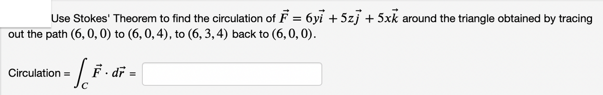 Use Stokes' Theorem to find the circulation of F = 6yi + 5zj + 5xk around the triangle obtained by tracing
out the path (6, 0, 0) to (6, 0,4), to (6, 3, 4) back to (6,0, 0).
o
Circulation =
F. dr
C
