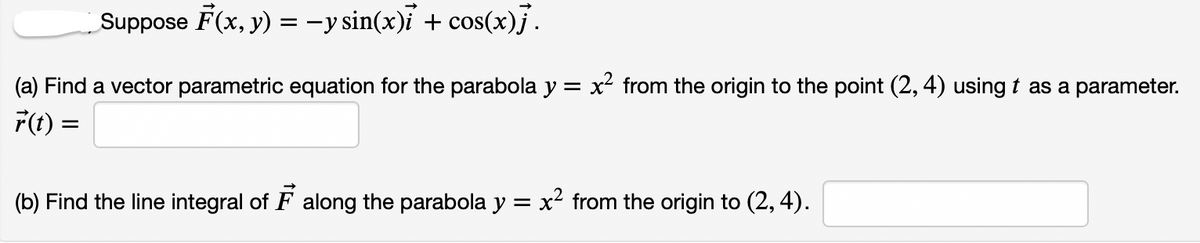 Suppose F(x, y) = -y sin(x)i + cos(x).
(a) Find a vector parametric equation for the parabola y = x from the origin to the point (2, 4) using t as a parameter.
F(t) =
(b) Find the line integral of F along the parabola y = x² from the origin to (2, 4).
