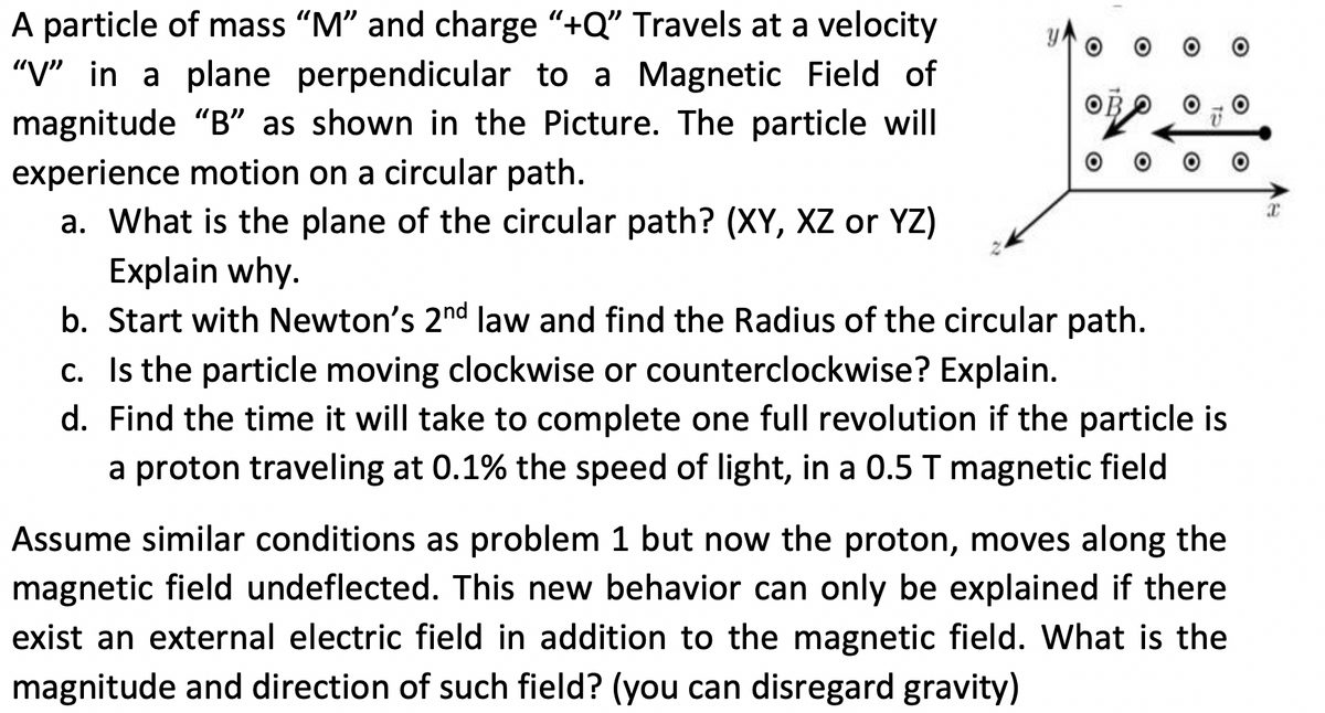 A particle of mass "M" and charge "+Q" Travels at a velocity
"V" in a plane perpendicular to a Magnetic Field of
magnitude "B" as shown in the Picture. The particle will
experience motion on a circular path.
a. What is the plane of the circular path? (XY, XZ or YZ)
Explain why.
b. Start with Newton's 2nd law and find the Radius of the circular path.
c. Is the particle moving clockwise or counterclockwise? Explain.
d. Find the time it will take to complete one full revolution if the particle is
a proton traveling at 0.1% the speed of light, in a 0.5 T magnetic field
Assume similar conditions as problem 1 but now the proton, moves along the
magnetic field undeflected. This new behavior can only be explained if there
exist an external electric field in addition to the magnetic field. What is the
magnitude and direction of such field? (you can disregard gravity)
