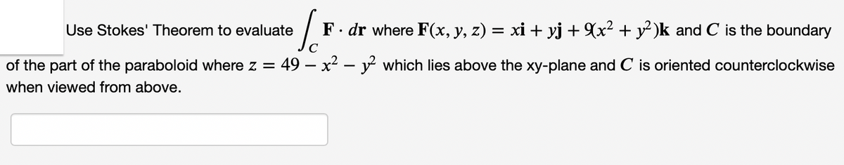 Use Stokes' Theorem to evaluate
F. dr where F(x, y, z) = xi + yj + (x² + y² )k and C is the boundary
of the part of the paraboloid where z = 49 – x² – y which lies above the xy-plane and C is oriented counterclockwise
when viewed from above.
