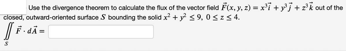 Use the divergence theorem to calculate the flux of the vector field F(x, y, z) = x³i + yj + z³k out of the
closed, outward-oriented surface S bounding the solid x2 + y < 9, 0 < z < 4.
F. dÃ =
S
