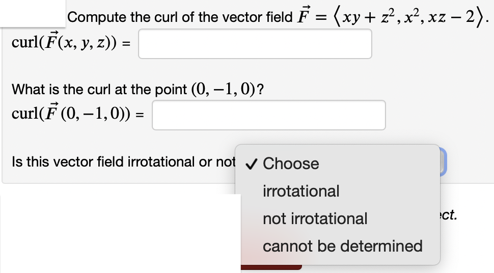Compute the curl of the vector field F = (xy+ z²,x², xz – 2).
curl(F(x, y, z)) =
What is the curl at the point (0, -1,0)?
curl(F (0, – 1,0)) =
Is this vector field irrotational or not v OChoose
irrotational
not irrotational
ct.
cannot be determined
