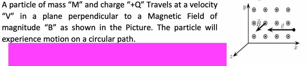 A particle of mass "M" and charge "+Q" Travels at a velocity
"V" in a plane perpendicular to a Magnetic Field of
magnitude "B" as shown in the Picture. The particle will
experience motion on a circular path.
OB
20
