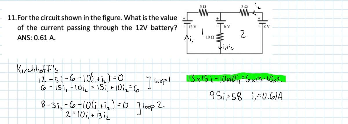 50
30 12
11.For the circuit shown in the figure. What is the value
of the current passing through the 12V battery?
8 V
12 V
6 V
ANS: 0.61 A.
10 2
Kirehhoff's
12 -s;-6 -106,+ig) =0
6-ISi, -10i2 = 1Si, +10i_=6
8 -3i,-6-106, tiz)=0 Tloup 2
2=10;, +131z
| loopl
13 x15 i,-10xl0i, 6x13-10x2
9 i,-58 i,-0.61A

