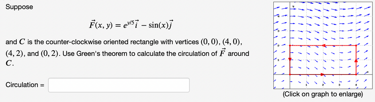 Suppose
F(x, y) = eW57 – sin(x)j
and C is the counter-clockwise oriented rectangle with vertices (0, 0), (4, 0),
(4, 2), and (0, 2). Use Green's theorem to calculate the circulation of F around
C.
Circulation
%3D
(Click on graph to enlarge)
