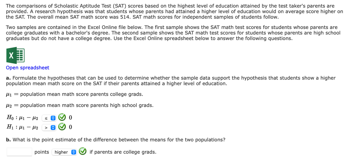 The comparisons of Scholastic Aptitude Test (SAT) scores based on the highest level of education attained by the test taker's parents are
provided. A research hypothesis was that students whose parents had attained a higher level of education would on average score higher on
the SAT. The overall mean SAT math score was 514. SAT math scores for independent samples of students follow.
Two samples are contained in the Excel Online file below. The first sample shows the SAT math test scores for students whose parents are
college graduates with a bachelor's degree. The second sample shows the SAT math test scores for students whose parents are high school
graduates but do not have a college degree. Use the Excel Online spreadsheet below to answer the following questions.
Open spreadsheet
a. Formulate the hypotheses that can be used to determine whether the sample data support the hypothesis that students show a higher
population mean math score on the SAT if their parents attained a higher level of education.
population mean math score parents college grads.
l2 = population mean math score parents high school grads.
Но : И — И2
Hị : µ1 – U2
>
b. What is the point estimate of the difference between the means for the two populations?
points higher O
if parents are college grads.
