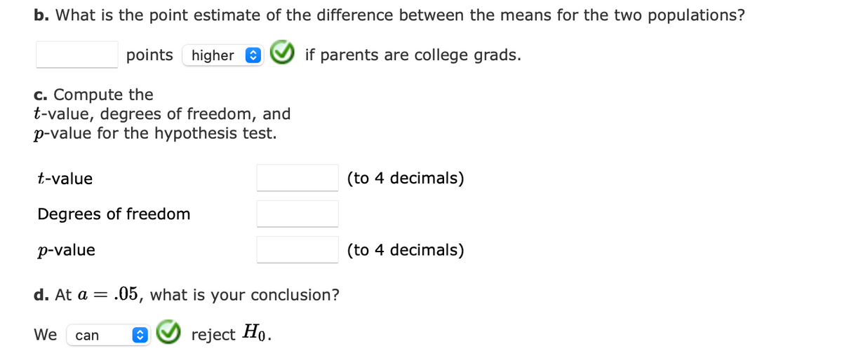 b. What is the point estimate of the difference between the means for the two populations?
points higher 0
if parents are college grads.
c. Compute the
t-value, degrees of freedom, and
p-value for the hypothesis test.
t-value
(to 4 decimals)
Degrees of freedom
p-value
(to 4 decimals)
d. At a = .05, what is your conclusion?
We
reject Ho.
can
