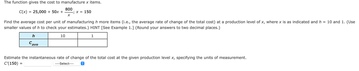 The function gives the cost to manufacture x items.
C(x) = 25,000 + 50x +
800
-; X = 150
%3D
Find the average cost per unit of manufacturing h more items (i.e., the average rate of change of the total cost) at a production level of x, where x is as indicated and h = 10 and 1. (Use
smaller values of h to check your estimates.) HINT [See Example 1.] (Round your answers to two decimal places.)
10
1
Cave
Estimate the instantaneous rate of change of the total cost at the given production level x, specifying the units of measurement.
C'(150) =
---Select---
