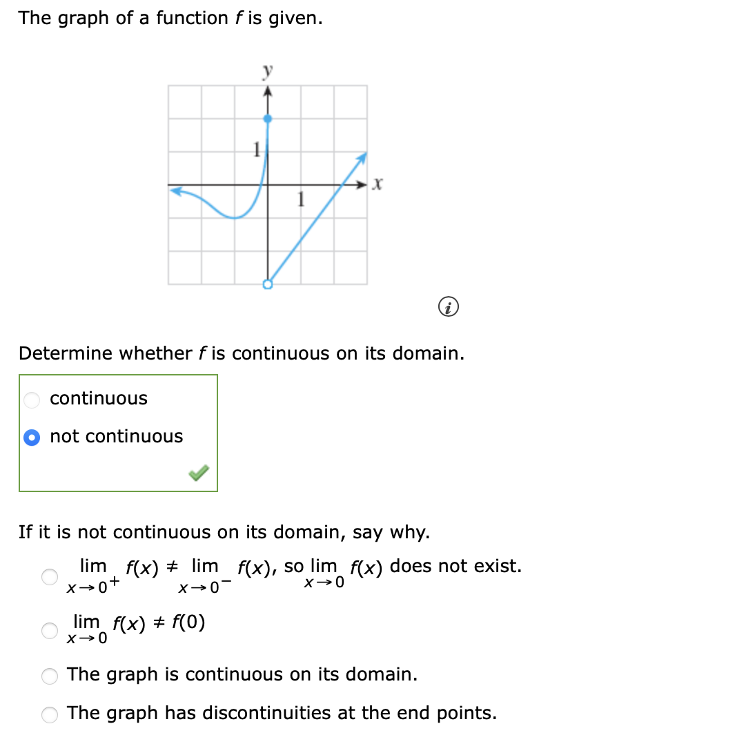 The graph of a function f is given.
Determine whether f is continuous on its domain.
continuous
not continuous
If it is not continuous on its domain, say why.
lim f(x) + lim f(x), so lim f(x) does not exist.
X→0-
lim f(x) + f(0)
The graph is continuous on its domain.
The graph has discontinuities at the end points.
