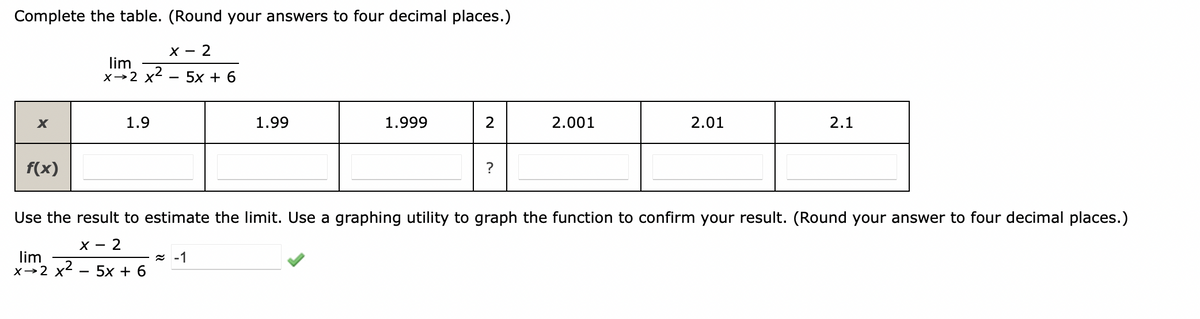 Complete the table. (Round your answers to four decimal places.)
X - 2
lim
x→2 x2
5x + 6
X
1.9
1.99
1.999
2.001
2.01
2.1
f(x)
?
Use the result to estimate the limit. Use a graphing utility to graph the function to confirm your result. (Round your answer to four decimal places.)
X - 2
lim
х>2 х2 — 5х + 6
z -1
