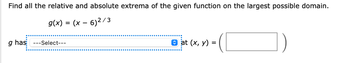 Find all the relative and absolute extrema of the given function on the largest possible domain.
g(x) = (x – 6)2/3
g has ---Select---
O at (x, y) =
