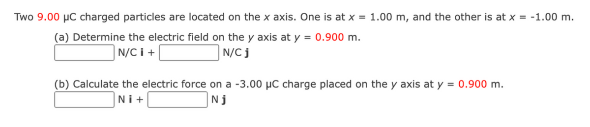 Two 9.00 μC charged particles are located on the x axis. One is at x = 1.00 m, and the other is at x = -1.00 m.
(a) Determine the electric field on the y axis at y = 0.900 m.
N/CI+
N/C j
(b) Calculate the electric force on a -3.00 µC charge placed on the y axis at y = 0.900 m.
Ni+
Nj