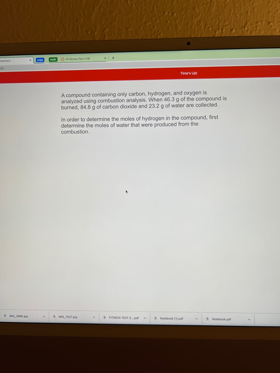 O FE Review Part 2 DB
Chemistry
co
Time's Up!
A compound containing only carbon, hydrogen, and oxygen is
analyzed using combustion analysis. When 46.3 g of the compound is
burned, 84.8 g of carbon dioxide and 23.2 g of water are collected.
In order to determine the moles of hydrogen in the compound, first
determine the moles of water that were produced from the
combustion.
* IMG_3966.jpg
* IMG 7027.jpg
* FITNESS TEST S.pdf
Notebook (1).pdf
Notebook.pdf
