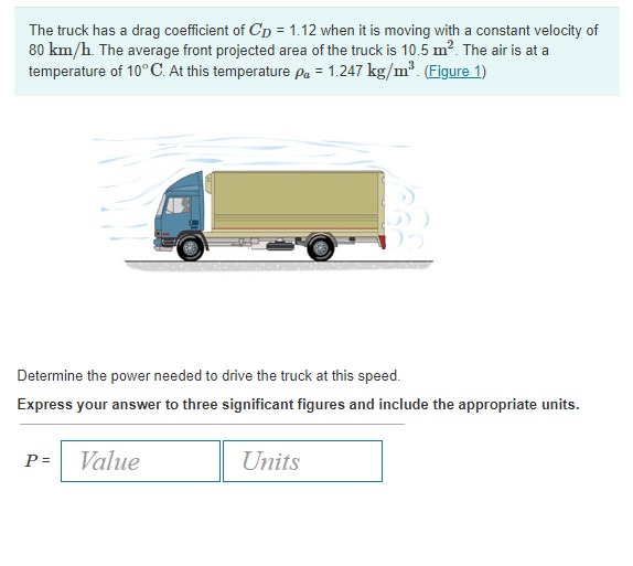 The truck has a drag coefficient of CD = 1.12 when it is moving with a constant velocity of
80 km/h. The average front projected area of the truck is 10.5 m2. The air is at a
temperature of 10° C. At this temperature pa = 1.247 kg/m³. (Figure 1)
Determine the power needed to drive the truck at this speed.
Express your answer to three significant figures and include the appropriate units.
P =
Value
Units
