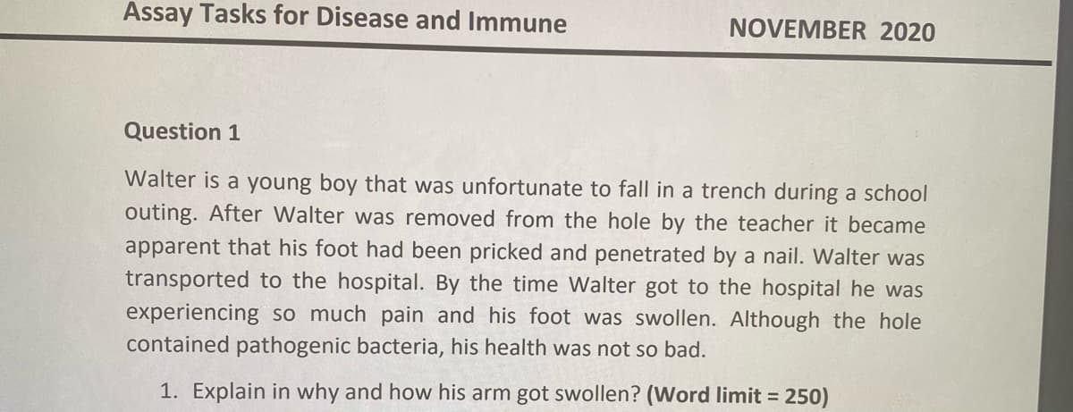 Assay Tasks for Disease and Immune
NOVEMBER 2020
Question 1
Walter is a young boy that was unfortunate to fall in a trench during a school
outing. After Walter was removed from the hole by the teacher it became
apparent that his foot had been pricked and penetrated by a nail. Walter was
transported to the hospital. By the time Walter got to the hospital he was
experiencing so much pain and his foot was swollen. Although the hole
contained pathogenic bacteria, his health was not so bad.
1. Explain in why and how his arm got swollen? (Word limit = 250)
