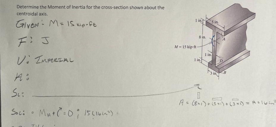 Determine the Moment of Inertia for the cross-section shown about the
centroidal axis.
Given M= 15 kip-ft
F: J
V IMPERIAL
A:
Sci
Soc: MA+C² = 0; 15 (16²^²)+
O
T·LL
1 in
M=15 kip-ft-
8 in.
1 in.
5 in.
1 in.
3 in
B
1
A = (8×1) + (5x1) + (3x) = A= |vend