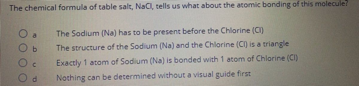 The chemical formula of table salt, NaCl, tells us what about the atomic bonding of this molecule?
The Sodium (Na) has to be present before the Chlorine (CI)
The structure of the Sodium (Na) and the Chlorine (CI) is a triangle
Exactly 1 atom of Sodium (Na) is bonded with 1 atom of Chlorine (CI)
Nothing can be determined without a visual guide first
0000
11
Ob
Oc
Od
II