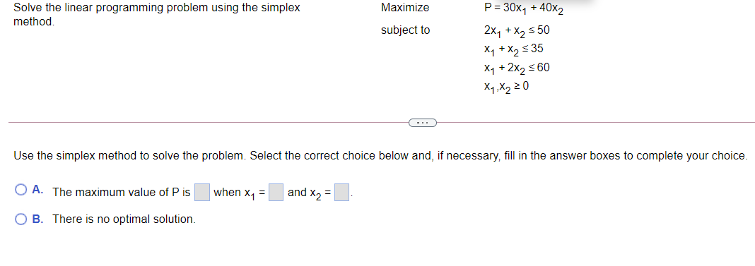 Solve the linear programming problem using the simplex
Maximize
P = 30x, + 40x2
method.
subject to
2x, +x, s 50
X1 + X2 s 35
X1 + 2x2 s 60
X1,X2 20
(-..
Use the simplex method to solve the problem. Select the correct choice below and, if necessary, fill in the answer boxes to complete your choice.
O A. The maximum value of P is
when x, =
and x2 =
O B. There is no optimal solution.
