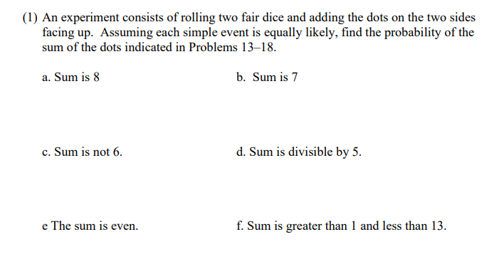 (1) An experiment consists of rolling two fair dice and adding the dots on the two sides
facing up. Assuming each simple event is equally likely, find the probability of the
sum of the dots indicated in Problems 13–18.
a. Sum is 8
b. Sum is 7
c. Sum is not 6.
d. Sum is divisible by 5.
e The sum is even.
f. Sum is greater than 1 and less than 13.

