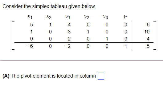 Consider the simplex tableau given below.
X1
X2
S1
S2
S3
1
4
6
1
3
1
10
2
1
4
- 6
- 2
1
(A) The pivot element is located in column
