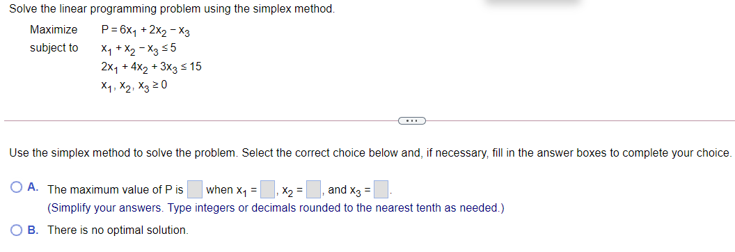 Solve the linear programming problem using the simplex method.
Maximize
P= 6x1 + 2x2 - X3
X1 +X2 - X3 55
2x1 + 4x2 + 3x3 s 15
subject to
X1, X2, X3 20
Use the simplex method to solve the problem. Select the correct choice below and, if necessary, fill in the answer boxes to complete your choice.
O A. The maximum value of P is
when x1 =
X2 =
and x3 =
(Simplify your answers. Type integers or decimals rounded to the nearest tenth as needed.)
O B. There is no optimal solution.
