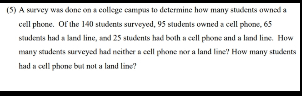 (5) A survey was done on a college campus to determine how many students owned a
cell phone. Of the 140 students surveyed, 95 students owned a cell phone, 65
students had a land line, and 25 students had both a cell phone and a land line. How
many students surveyed had neither a cell phone nor a land line? How many students
had a cell phone but not a land line?
