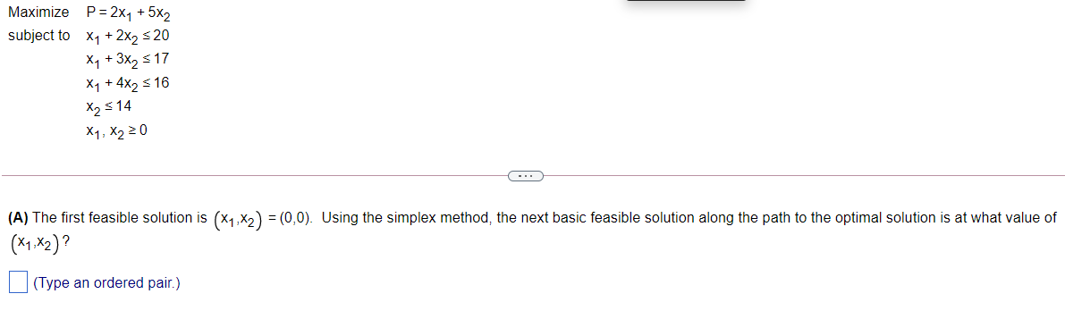 Maximize P= 2x, + 5x2
subject to x1 + 2x2 <20
X1 + 3x2 s 17
X1 + 4x2 s 16
X2 s 14
X1, X2 2 0
(A) The first feasible solution is (x1,x2) = (0,0). Using the simplex method, the next basic feasible solution along the path to the optimal solution is at what value of
(*1.X2)?
(Type an ordered pair.)
