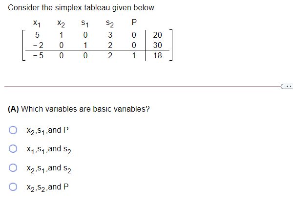 Consider the simplex tableau given below.
X1
X2
S1
S2
1
3
20
- 2
1
2
30
- 5
1
18
(A) Which variables are basic variables?
X2,51,and P
O X1,51,a
and s2
O X2,54,and s2
X2,S2,and P
