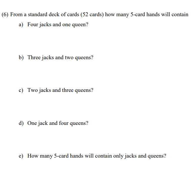 (6) From a standard deck of cards (52 cards) how many 5-card hands will contain
a) Four jacks and one queen?
b) Three jacks and two queens?
c) Two jacks and three queens?
d) One jack and four queens?
e) How many 5-card hands will contain only jacks and queens?
