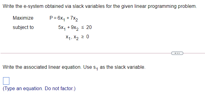 Write the e-system obtained via slack variables for the given linear programming problem.
Maximize
P = 6x, + 7x2
subject to
5x, + 9x, s 20
X1, X2 2 0
...
Write the associated linear equation. Use s, as the slack variable.
(Type an equation. Do not factor.)

