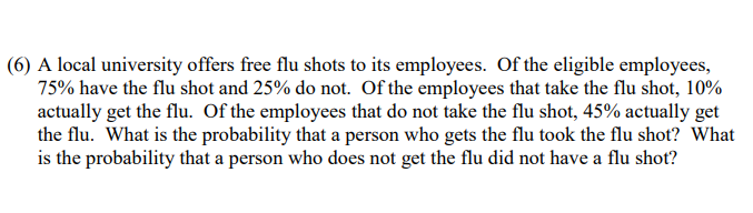 (6) A local university offers free flu shots to its employees. Of the eligible employees,
75% have the flu shot and 25% do not. Of the employees that take the flu shot, 10%
actually get the flu. Of the employees that do not take the flu shot, 45% actually get
the flu. What is the probability that a person who gets the flu took the flu shot? What
is the probability that a person who does not get the flu did not have a flu shot?
