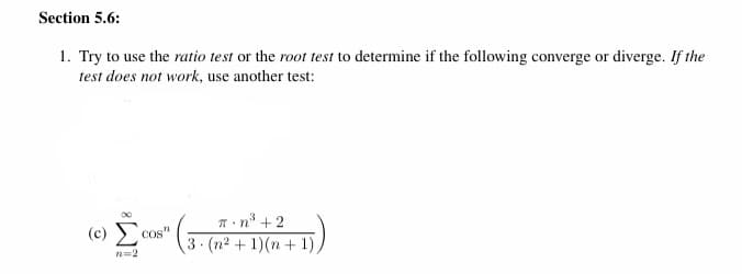 Section 5.6:
1. Try to use the ratio test or the root test to determine if the following converge or diverge. If the
test does not work, use another test:
T n* + 2
(c) E
COS'
3 (n2 + 1)(n+ 1)

