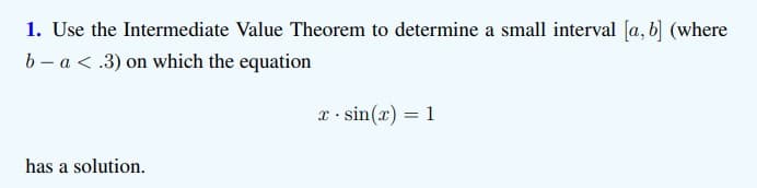 1. Use the Intermediate Value Theorem to determine a small interval [a, b] (where
b- a < .3) on which the equation
x. sin(x) = 1
has a solution.
