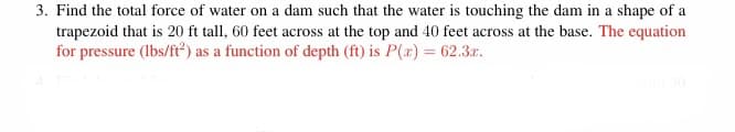 3. Find the total force of water on a dam such that the water is touching the dam in a shape of a
trapezoid that is 20 ft tall, 60 feet across at the top and 40 feet across at the base. The equation
for pressure (lbs/ft) as a function of depth (ft) is P(x) = 62.3.r.

