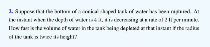 2. Suppose that the bottom of a conical shaped tank of water has been ruptured. At
the instant when the depth of water is 4 ft, it is decreasing at a rate of 2 ft per minute.
How fast is the volume of water in the tank being depleted at that instant if the radius
of the tank is twice its height?
