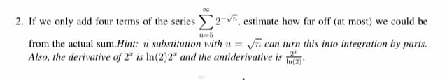 2. If we only add four terms of the series 2-v, estimate how far off (at most) we could be
n=5
from the actual sum.Hint: u substitution with u = n can turn this into integration by parts.
Also, the derivative of 2" is In(2)2" and the antiderivative is
In(2).
