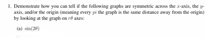 1. Demonstrate how you can tell if the following graphs are symmetric across the r-axis, the y-
axis, and/or the origin (meaning every pi the graph is the same distance away from the origin)
by looking at the graph on re axes:
(a) sin(20)
