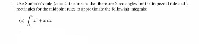 1. Use Simpson's rule (n = 4-this means that there are 2 rectangles for the trapezoid rule and 2
rectangles for the midpoint rule) to approximate the following integrals:
(a)
+x dr
