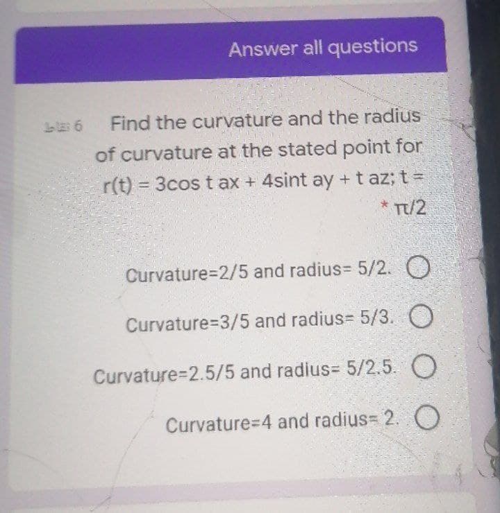 Answer all questions
Find the curvature and the radius
of curvature at the stated point for
r(t) = 3cos tax + 4sint ay +t az; t =
* T/2
Curvature=2/5 and radius= 5/2. O
Curvature=3/5 and radius= 5/3. O
Curvature=2.5/5 and radius= 5/2.5. O
Curvature=4 and radius= 2. O
