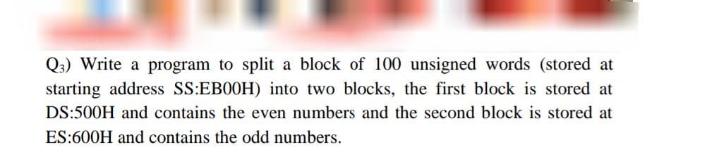 Q3) Write a program to split a block of 100 unsigned words (stored at
starting address SS:EB0OH) into two blocks, the first block is stored at
DS:500H and contains the even numbers and the second block is stored at
ES:600H and contains the odd numbers.
