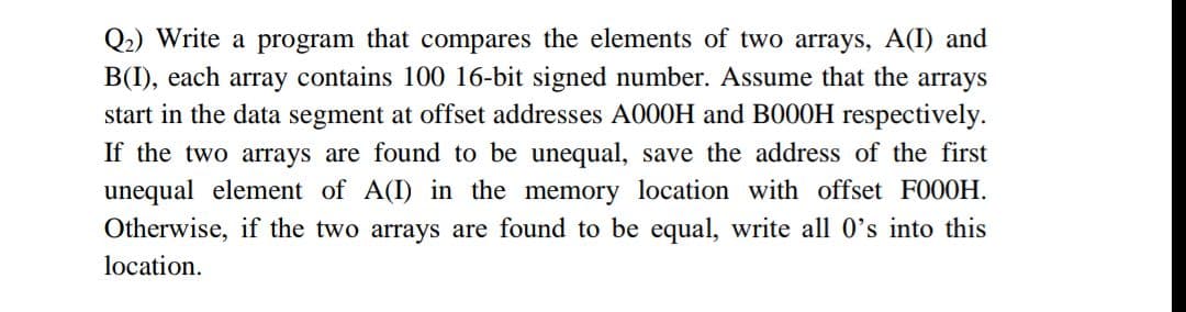 Q2) Write a program that compares the elements of two arrays, A(I) and
B(I), each array contains 100 16-bit signed number. Assume that the arrays
start in the data segment at offset addresses A000H and B000H respectively.
If the two arrays are found to be unequal, save the address of the first
unequal element of A(I) in the memory location with offset F000H.
Otherwise, if the two arrays are found to be equal, write all O's into this
location.

