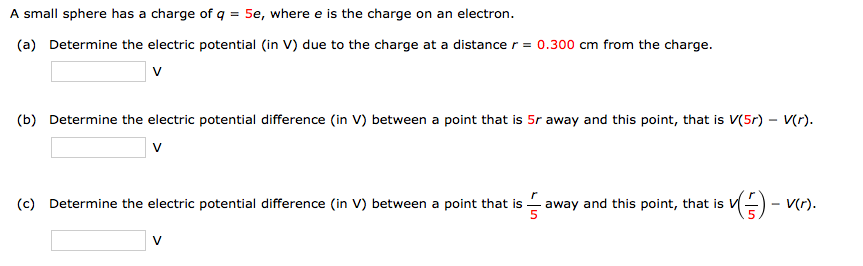 A small sphere has a charge of q = 5e, where e is the charge on an electron.
(a) Determine the electric potential (in V) due to the charge at a distance r = 0.300 cm from the charge.
v
(b) Determine the electric potential difference (in V) between a point that is 5r away and this point, that is V(5r) – V(r).
v
(c) Determine the electric potential difference (in V) between a point that is - away and this point, that is V
V
